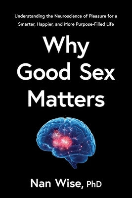 Why Good Sex Matters: Understanding the Neuroscience of Pleasure for a Smarter, Happier, and More Purpose-Filled Life by Wise, Nan