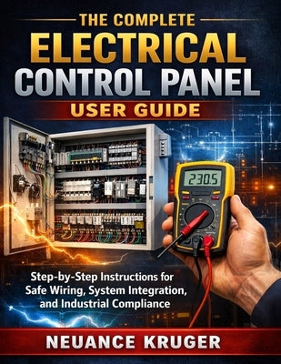 The Complete Electrical Control Panel User Guide: Step-by-Step Instructions for Safe Wiring, System Integration, and Industrial Compliance by Kruger, Neuance