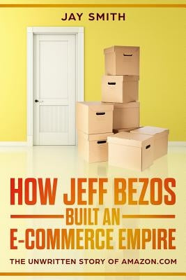 How Jeff Bezos Built an E-Commerce Empire: The Unwritten Story of Amazon.com by Smith, Jay