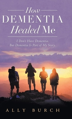 How Dementia Healed Me: I Don't Have Dementia. but Dementia Is Part of My Story. by Burch, Ally
