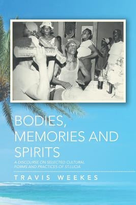 Bodies, Memories and Spirits: A Discourse on Selected Cultural Forms and Practices of St.Lucia by Weekes, Travis