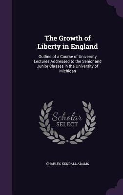 The Growth of Liberty in England: Outline of a Course of University Lectures Addressed to the Senior and Junior Classes in the University of Michigan by Adams, Charles Kendall