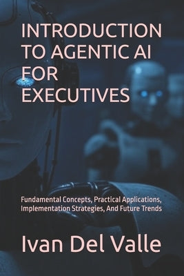 Introduction to Agentic AI for Executives: Fundamental Concepts, Practical Applications, Implementation Strategies, And Future Trends by del Valle, Ivan