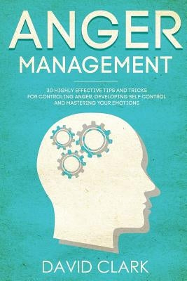 Anger Management: 30 Highly Effective Tips and Tricks for Controlling Anger, Developing Self-Control, and Mastering Your Emotions by Clark, David