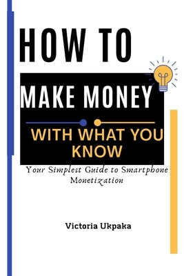 How to Make Money with What you know: Your Simplest Guide to Smartphone Monetization by Ukpaka, Victoria