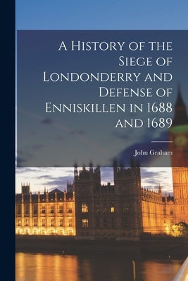 A History of the Siege of Londonderry and Defense of Enniskillen in 1688 and 1689 by Graham, John