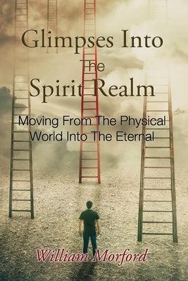 Glimpses Into The Spirit Realm: Moving From The Physical World Into The Eternal by Morford, William J.