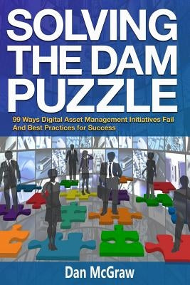 Solving the Dam Puzzle: 99 Ways Digital Asset Management Initiatives Fail & Best Practices for Success by McGraw, Dan