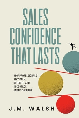 Sales Confidence That Lasts: How Professionals Stay Calm, Credible, and in Control Under Pressure by Walsh, J. M.