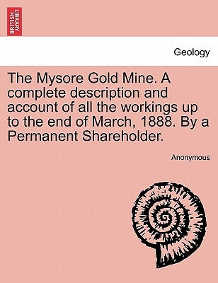 The Mysore Gold Mine. a Complete Description and Account of All the Workings Up to the End of March, 1888. by a Permanent Shareholder. by Anonymous