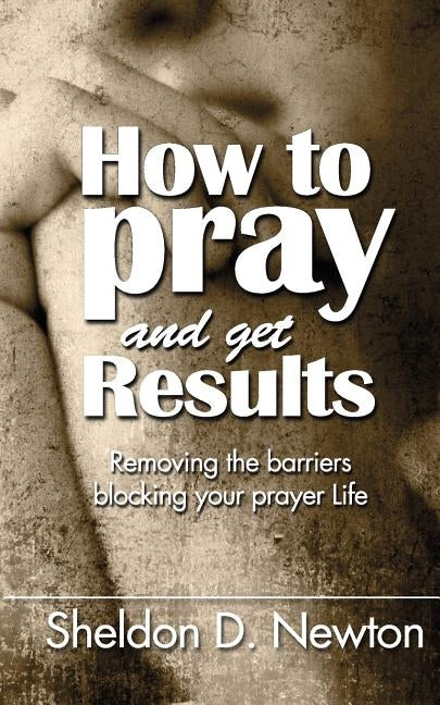 How To Pray And Get Results: Removing the Barriers Blocking Your Prayer Life by Newton, Sheldon D.
