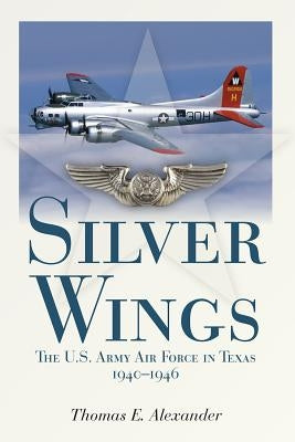 Silver Wings: The U.S. Army Airforce in Texas, 1940-1946 by Alexander, Thomas E.