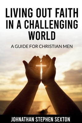 Living Out Faith in a Challenging World: A Guide for Christian Men by Sexton, Johnathan Stephen