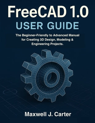 FreeCAD 1.0 USER GUIDE: The Beginner-Friendly to Advanced Manual for Creating 3D Design, Modeling & Engineering Projects. by Carter, Maxwell J.