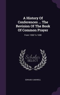 A History Of Conferences ... The Revision Of The Book Of Common Prayer: From 1558 To 1690 by Cardwell, Edward