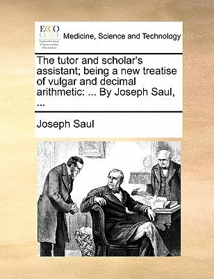 The tutor and scholar's assistant; being a new treatise of vulgar and decimal arithmetic: ... By Joseph Saul, ... by Saul, Joseph