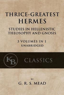 Thrice-Greatest Hermes: Studies in Hellenistic Theosophy and Gnosis [3 volumes in 1, unabridged] by Mead, G. R. S.