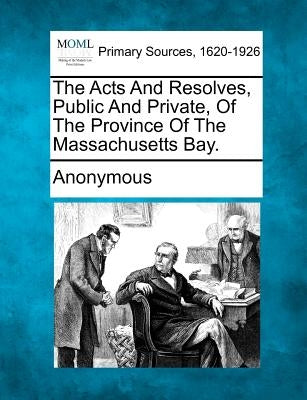 The Acts and Resolves, Public and Private, of the Province of the Massachusetts Bay. by Anonymous