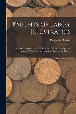 Knights of Labor Illustrated: Adelphon Kruptos. the Full, Illustrated Ritual Including the Unwritten Work and an Historical Sketch of the Order by Knights of Labor