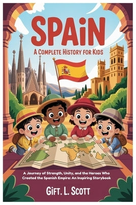 Spain: A Complete History for Kids: A Journey of Strength, Unity, and the Heroes Who Created the Spanish Empire: An Inspiring Storybook by Scott, Gift L.