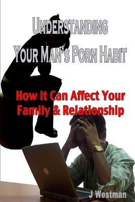 Understanding Your Man's Porn Habit: How it Can Affect Your Family & Relationship by Westman, J.