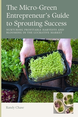 The Micro-Green Entrepreneur's Guide to Sprouting Success: Nurturing Profitable Harvests and Blooming in the Lucrative Market by Chase, Randy