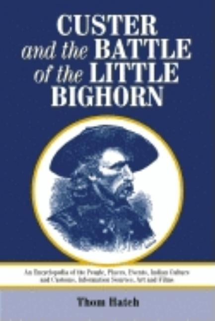 Custer and the Battle of the Little Bighorn: An Encyclopedia of the People, Places, Events, Indian Culture and Customs, Information Sources, Art and F by Hatch, Thom