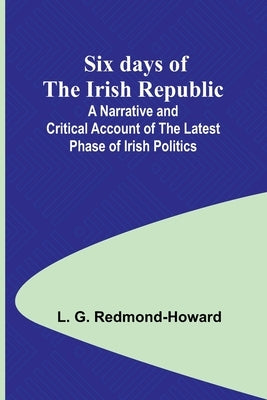 Six days of the Irish Republic;A Narrative and Critical Account of the Latest Phase of Irish Politics by Redmond-Howard, L. G.