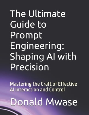 The Ultimate Guide to Prompt Engineering: Shaping AI with Precision: Mastering the Craft of Effective AI Interaction and Control by Mwase, Donald