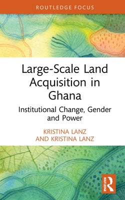 Large-Scale Land Acquisition in Ghana: Institutional Change, Gender and Power by Lanz, Kristina