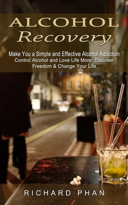 Alcohol Recovery: Make You a Simple and Effective Alcohol Addiction (Control Alcohol and Love Life More: Discover Freedom & Change Your by Phan, Richard