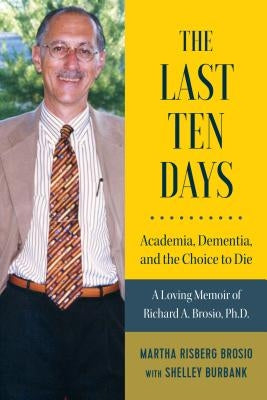 The Last Ten Days - Academia, Dementia, and the Choice to Die: A Loving Memoir of Richard A. Brosio, Ph.D. by Brosio, Martha Risberg