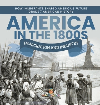 America in the 1800s: Immigration and Industry How Immigrants Shaped America's Future Grade 7 American History by Baby Professor