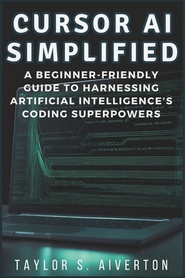 Cursor AI Simplified: A Beginner-Friendly Guide to Harnessing Artificial Intelligence's Coding Superpowers by Aiverton, Taylor S.