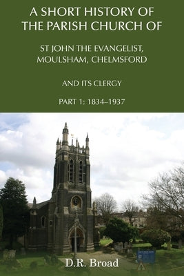 A Short History of the Parish Church of St John the Evangelist, Moulsham, Chelmsford and its Clergy: Part 1: 1834 - 1937 by Broad, D. R.