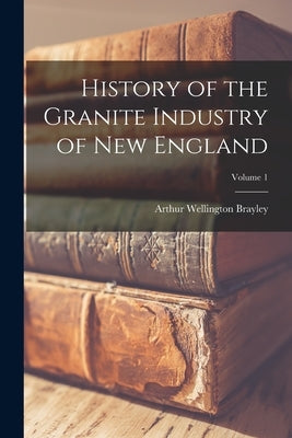 History of the Granite Industry of New England; Volume 1 by Brayley, Arthur Wellington