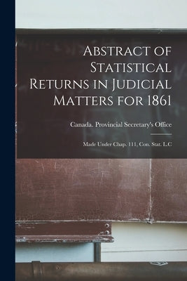 Abstract of Statistical Returns in Judicial Matters for 1861 [microform]: Made Under Chap. 111, Con. Stat. L.C by Canada Provincial Secretary's Office