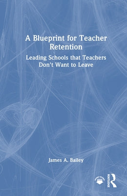 A Blueprint for Teacher Retention: Leading Schools That Teachers Don't Want to Leave by Bailey, James A.