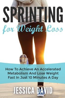 Sprinting For Weight Loss: How To Achieve An Accelerated Metabolism And Lose Weight Fast In Just 10 Minutes A Day by David, Jessica