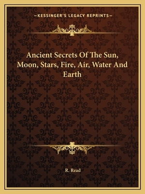 Ancient Secrets Of The Sun, Moon, Stars, Fire, Air, Water And Earth by Read, R.