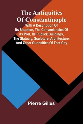 The Antiquities of Constantinople; With a Description of Its Situation, the Conveniencies of Its Port, Its Publick Buildings, the Statuary, Sculpture, by Gilles, Pierre