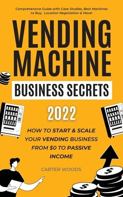 Vending Machine Business Secrets (2022): How to Start & Scale Your Vending Business From $0 to Passive Income - Comprehensive Guide with Case Studies, by Woods, Carter