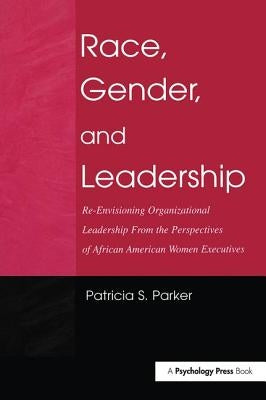 Race, Gender, and Leadership: Re-Envisioning Organizational Leadership from the Perspectives of African American Women Executives by Parker, Patricia S.