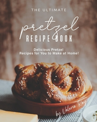 The Ultimate Pretzel Recipe Book: Delicious Pretzel Recipes for You to Make at Home! by Ray, Valeria