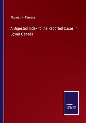 A Digested Index to the Reported Cases in Lower Canada by Ramsay, Thomas K.