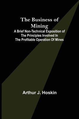 The Business of Mining; A brief non-technical exposition of the principles involved in the profitable operation of mines by J. Hoskin, Arthur