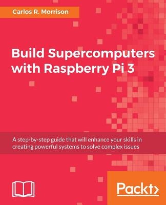 Build Supercomputers with Raspberry Pi 3: A step-by-step guide that will enhance your skills in creating powerful systems to solve complex issues by Morrison, Carlos R.
