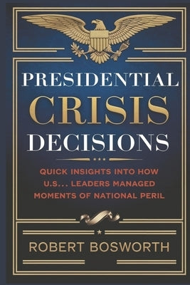 Presidential Crisis Decisions: Quick Insights Into How U.S. Leaders Managed Moments of National Peril by Bosworth, Robert