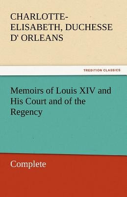 Memoirs of Louis XIV and His Court and of the Regency - Complete by Orleans, Charlotte-Elisabeth Duchesse D.
