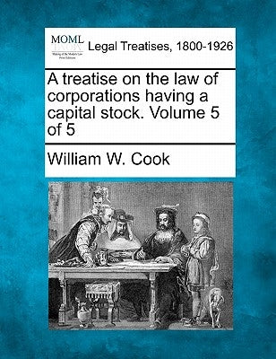 A treatise on the law of corporations having a capital stock. Volume 5 of 5 by Cook, William W.